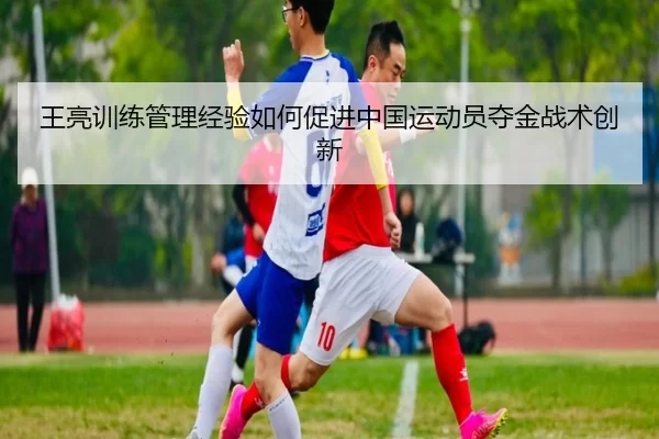 王亮训练管理经验如何促进中国运动员夺金战术创新