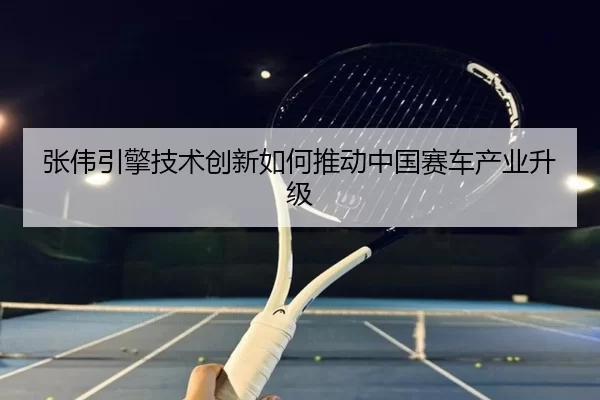 张伟引擎技术创新如何推动中国赛车产业升级